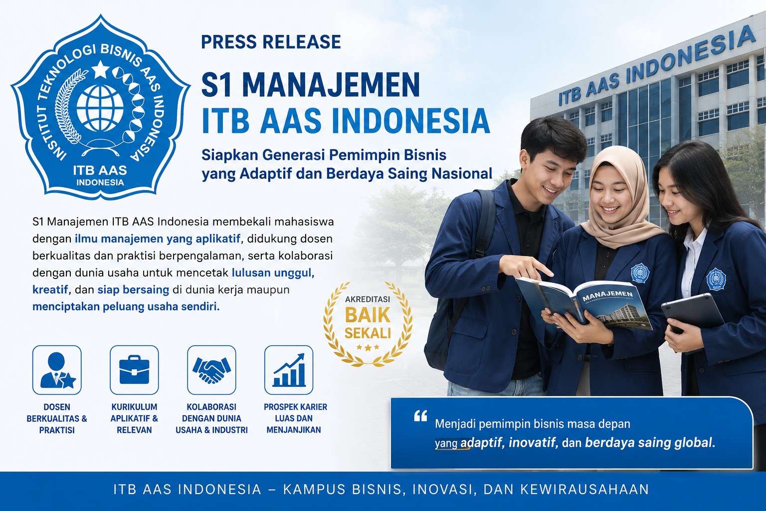 Di tengah dinamika dunia bisnis yang terus berkembang, kebutuhan akan sumber daya manusia yang memiliki kemampuan manajerial, kepemimpinan, dan jiwa kewirausahaan semakin meningkat. Menjawab tantangan tersebut, Program Studi S1 Manajemen ITB AAS Indonesia hadir sebagai pilihan tepat bagi generasi muda yang ingin menjadi pemimpin bisnis, entrepreneur, maupun profesional yang siap bersaing di era ekonomi modern.